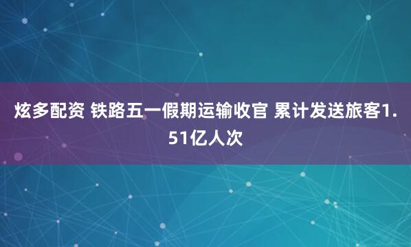 炫多配资 铁路五一假期运输收官 累计发送旅客1.51亿人次