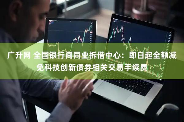 广升网 全国银行间同业拆借中心：即日起全额减免科技创新债券相关交易手续费