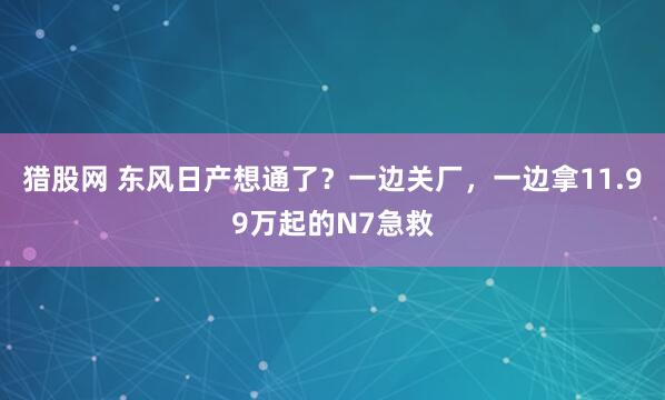 猎股网 东风日产想通了？一边关厂，一边拿11.99万起的N7急救