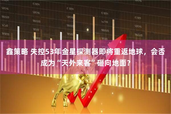 鑫策略 失控53年金星探测器即将重返地球，会否成为“天外来客”砸向地面？
