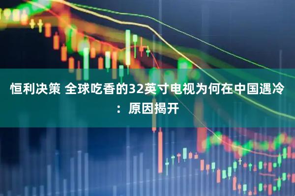 恒利决策 全球吃香的32英寸电视为何在中国遇冷：原因揭开