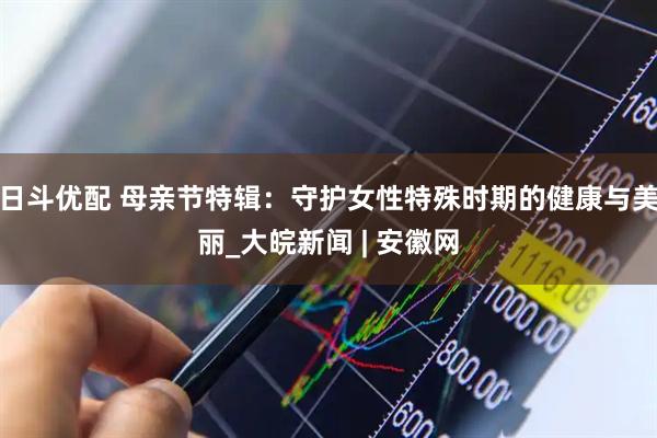 日斗优配 母亲节特辑：守护女性特殊时期的健康与美丽_大皖新闻 | 安徽网