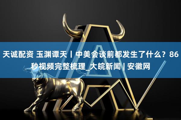 天诚配资 玉渊谭天丨中美会谈前都发生了什么？86秒视频完整梳理_大皖新闻 | 安徽网