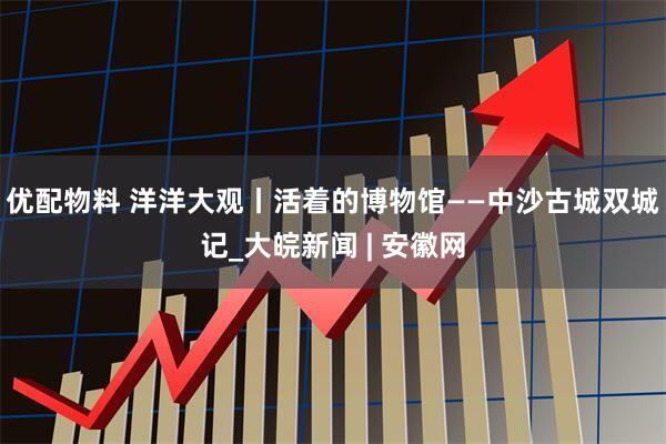 优配物料 洋洋大观丨活着的博物馆——中沙古城双城记_大皖新闻 | 安徽网