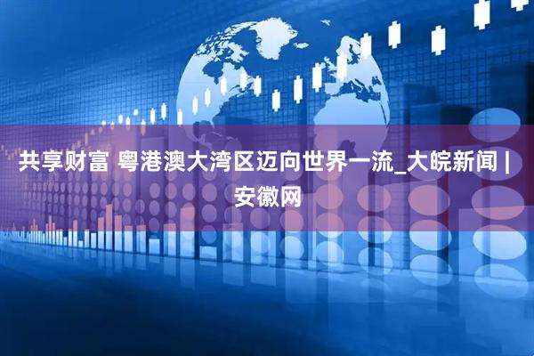 共享财富 粤港澳大湾区迈向世界一流_大皖新闻 | 安徽网