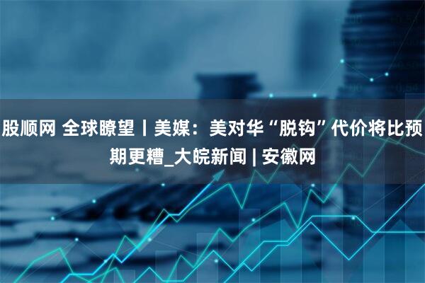 股顺网 全球瞭望丨美媒：美对华“脱钩”代价将比预期更糟_大皖新闻 | 安徽网