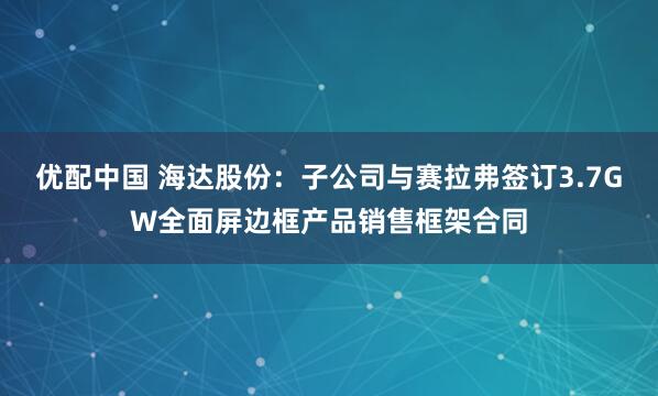 优配中国 海达股份：子公司与赛拉弗签订3.7GW全面屏边框产品销售框架合同