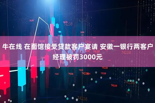牛在线 在面馆接受贷款客户宴请 安徽一银行两客户经理被罚3000元