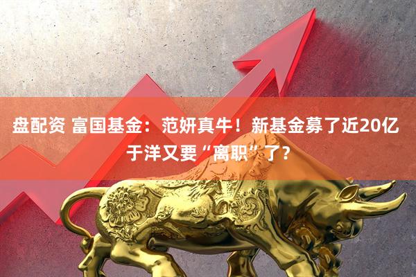 盘配资 富国基金：范妍真牛！新基金募了近20亿 于洋又要“离职”了？
