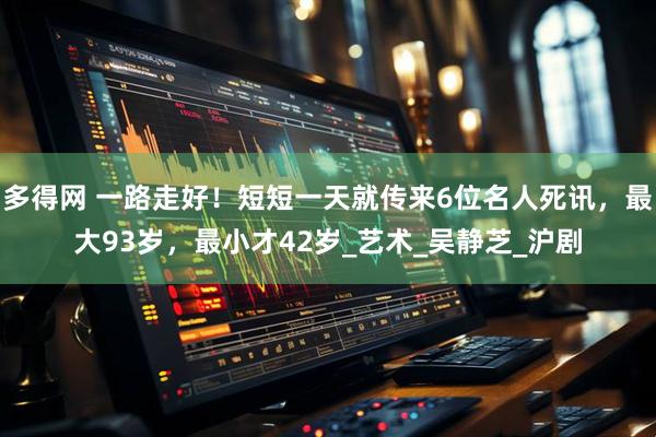 多得网 一路走好！短短一天就传来6位名人死讯，最大93岁，最小才42岁_艺术_吴静芝_沪剧