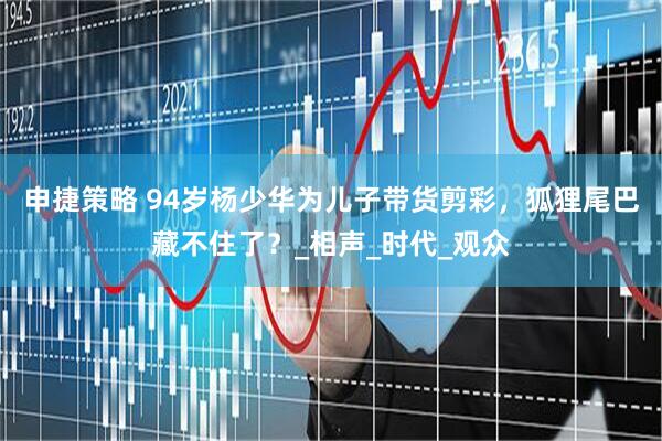 申捷策略 94岁杨少华为儿子带货剪彩，狐狸尾巴藏不住了？_相声_时代_观众
