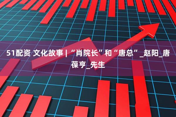 51配资 文化故事 | “肖院长”和“唐总”_赵阳_唐葆亨_先生