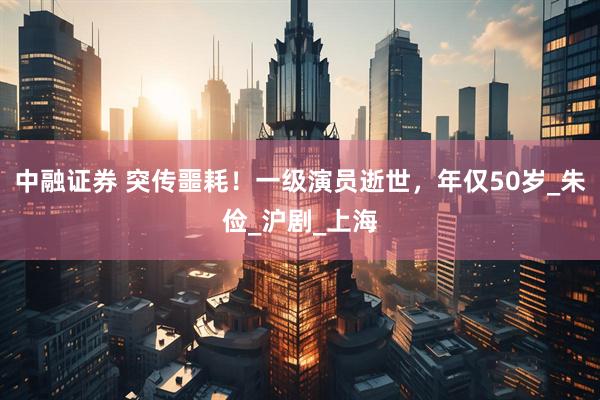 中融证券 突传噩耗！一级演员逝世，年仅50岁_朱俭_沪剧_上海