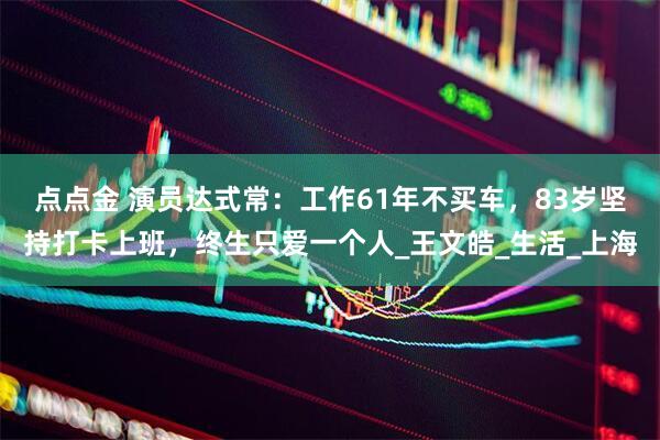 点点金 演员达式常：工作61年不买车，83岁坚持打卡上班，终生只爱一个人_王文皓_生活_上海