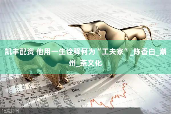 凯丰配资 他用一生诠释何为“工夫家”_陈香白_潮州_茶文化