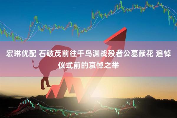 宏琳优配 石破茂前往千鸟渊战殁者公墓献花 追悼仪式前的哀悼之举