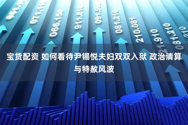 宝货配资 如何看待尹锡悦夫妇双双入狱 政治清算与特赦风波