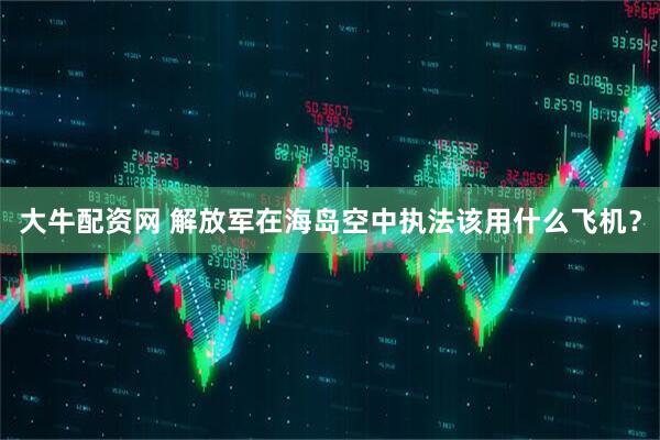 大牛配资网 解放军在海岛空中执法该用什么飞机？