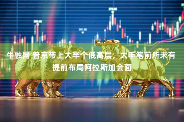 牛融网 普京带上大半个俄高层，大手笔前所未有 提前布局阿拉斯加会面