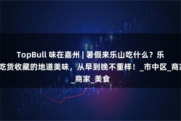 TopBull 味在嘉州 | 暑假来乐山吃什么？乐山资深吃货收藏的地道美味，从早到晚不重样！_市中区_商家_美食