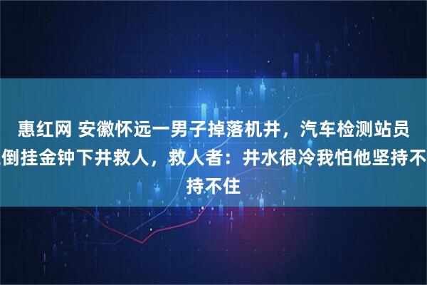 惠红网 安徽怀远一男子掉落机井，汽车检测站员工倒挂金钟下井救人，救人者：井水很冷我怕他坚持不住