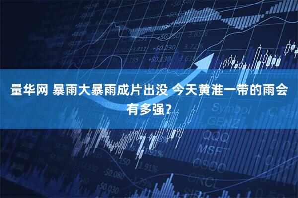量华网 暴雨大暴雨成片出没 今天黄淮一带的雨会有多强？