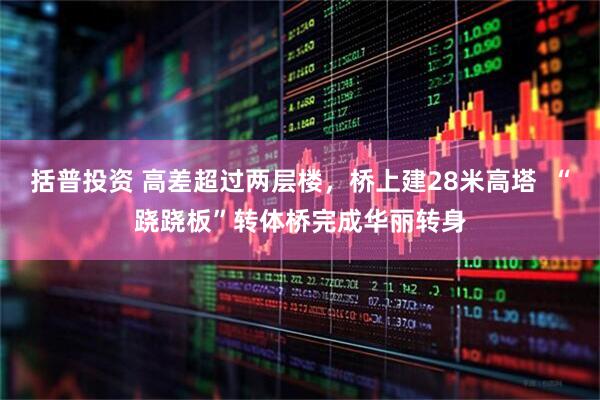 括普投资 高差超过两层楼，桥上建28米高塔  “跷跷板”转体桥完成华丽转身