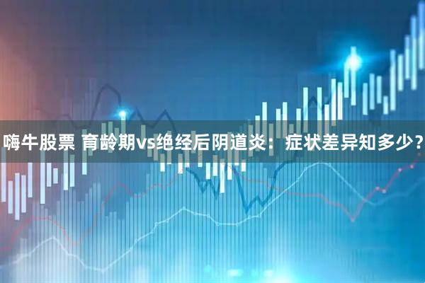 嗨牛股票 育龄期vs绝经后阴道炎：症状差异知多少？