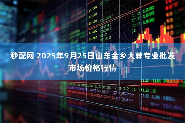 秒配网 2025年9月25日山东金乡大蒜专业批发市场价格行情