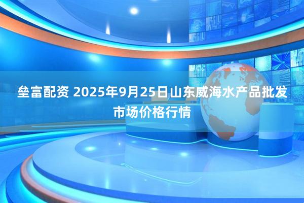 垒富配资 2025年9月25日山东威海水产品批发市场价格行情