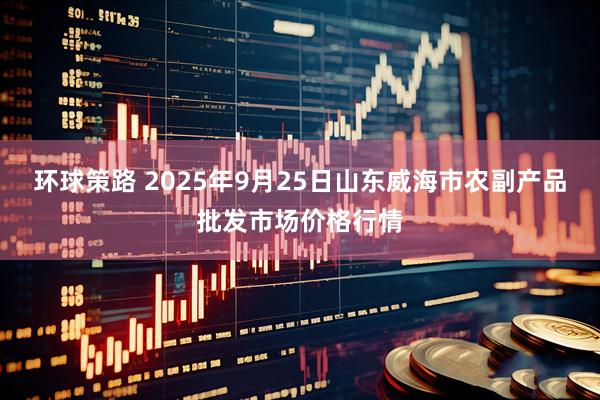 环球策路 2025年9月25日山东威海市农副产品批发市场价格行情