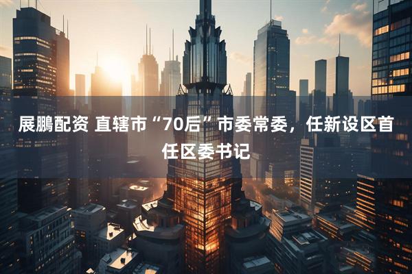 展鵬配资 直辖市“70后”市委常委，任新设区首任区委书记