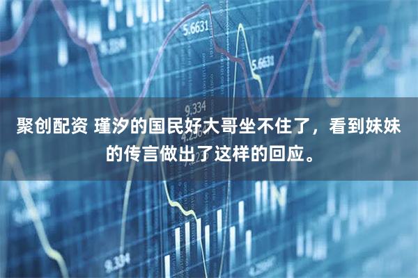 聚创配资 瑾汐的国民好大哥坐不住了，看到妹妹的传言做出了这样的回应。