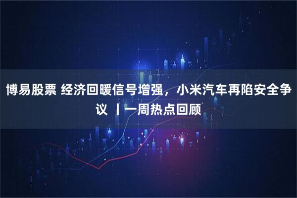 博易股票 经济回暖信号增强,小米汽车再陷安全争议 丨一周热点回顾