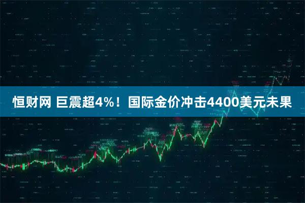 恒财网 巨震超4%！国际金价冲击4400美元未果