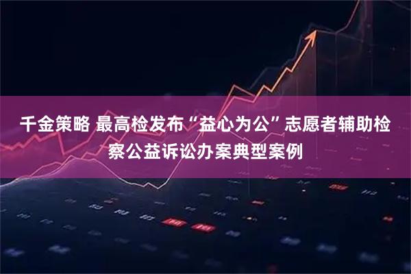 千金策略 最高检发布“益心为公”志愿者辅助检察公益诉讼办案典型案例