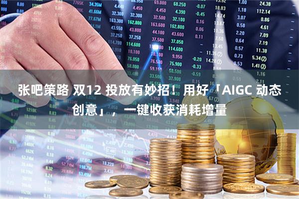 张吧策路 双12 投放有妙招!用好「AIGC 动态创意」,一键收获消耗增量