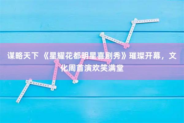 谋略天下 《星耀花都明星喜剧秀》璀璨开幕,文化周首演欢笑满堂