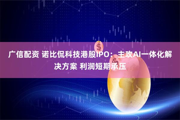广信配资 诺比侃科技港股IPO:主攻AI一体化解决方案 利润短期承压