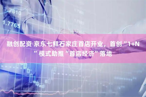 融创配资 京东七鲜石家庄首店开业,首创“1+N”模式助推“首店经济”落地