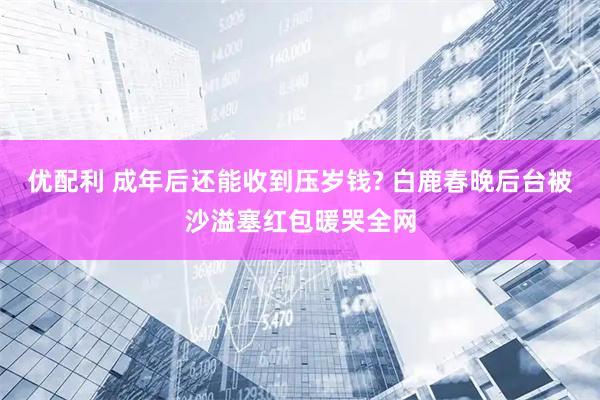 优配利 成年后还能收到压岁钱? 白鹿春晚后台被沙溢塞红包暖哭全网