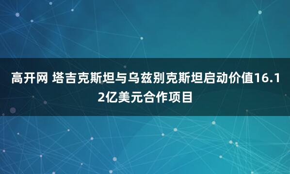高开网 塔吉克斯坦与乌兹别克斯坦启动价值16.12亿美元合作项目