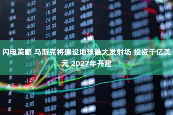 闪电策略 马斯克将建设地球最大发射场 投资千亿美元 2027年开建